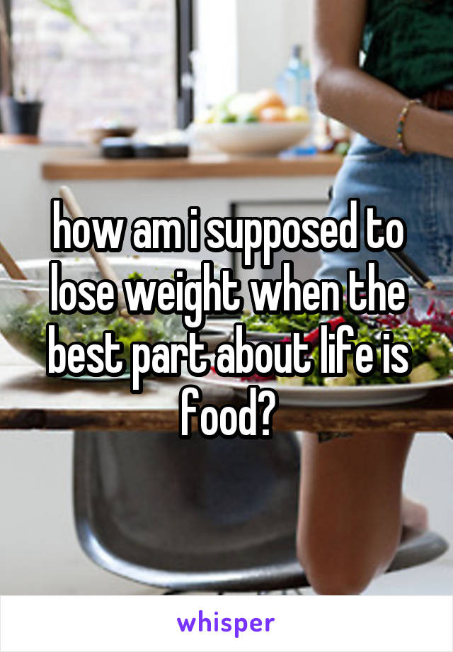 how am i supposed to lose weight when the best part about life is food?