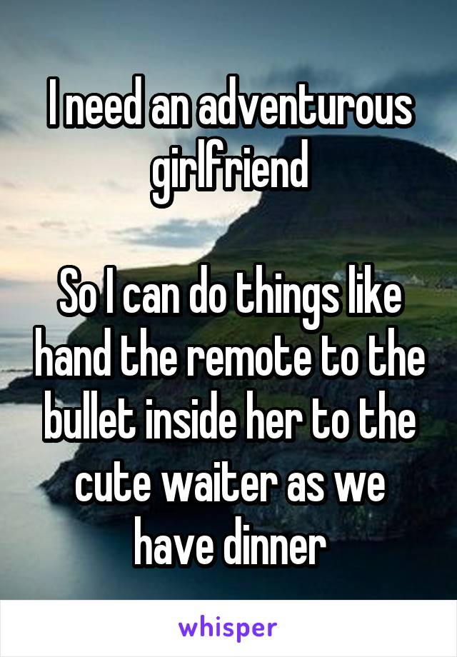 I need an adventurous girlfriend

So I can do things like hand the remote to the bullet inside her to the cute waiter as we have dinner