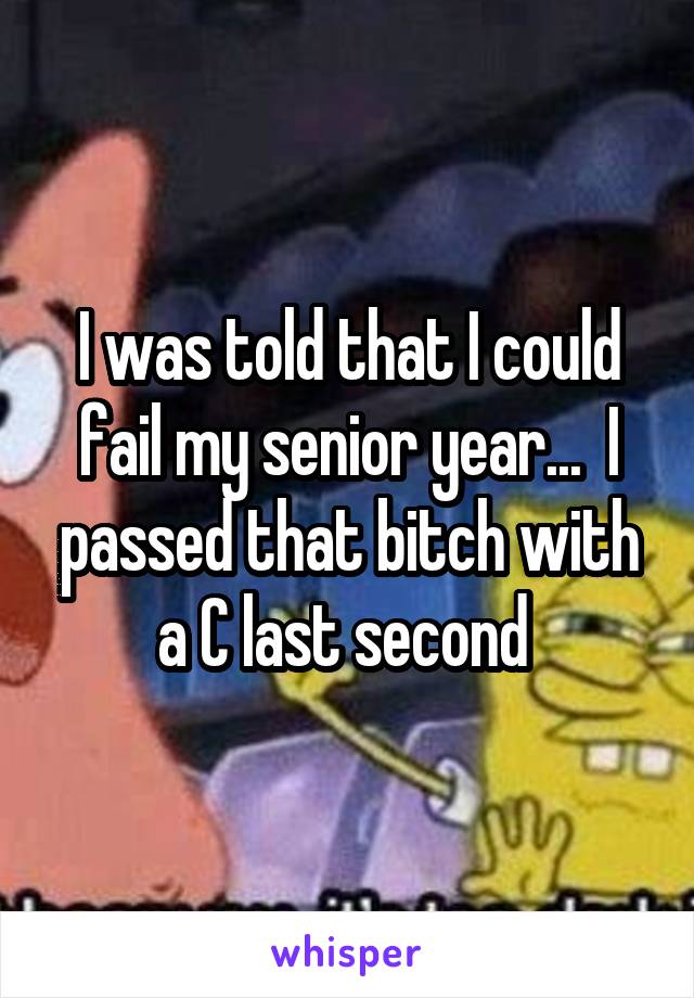 I was told that I could fail my senior year...  I passed that bitch with a C last second 