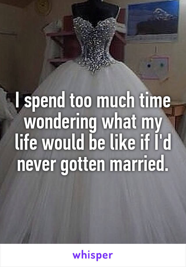 I spend too much time wondering what my life would be like if I'd never gotten married.