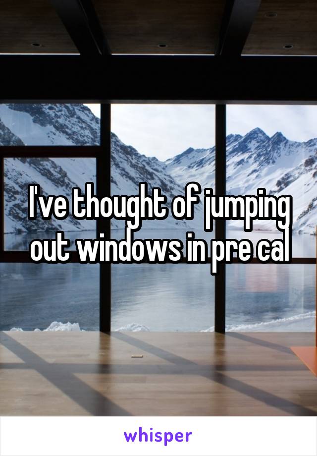 I've thought of jumping out windows in pre cal