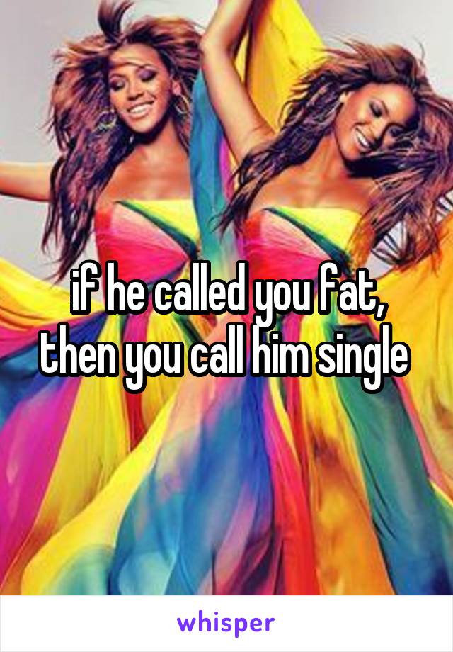 if he called you fat, then you call him single 