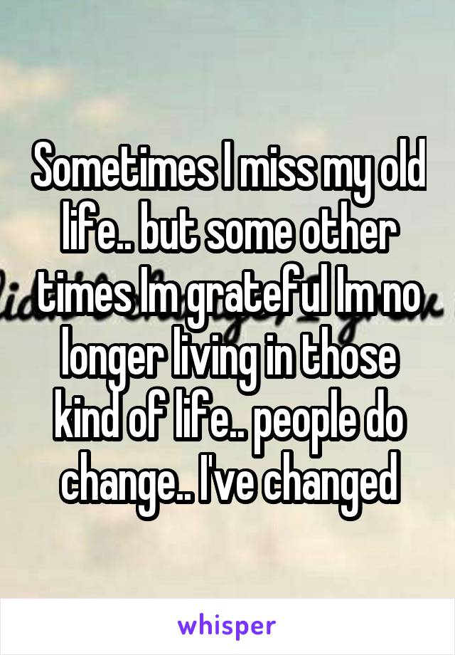 Sometimes I miss my old life.. but some other times Im grateful Im no longer living in those kind of life.. people do change.. I've changed