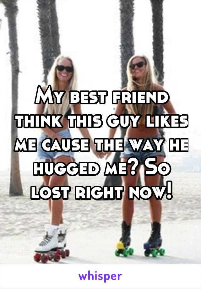 My best friend think this guy likes me cause the way he hugged me? So lost right now!