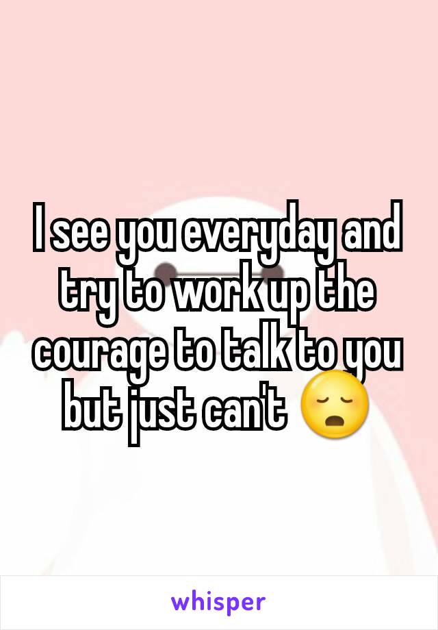 I see you everyday and try to work up the courage to talk to you but just can't 😳