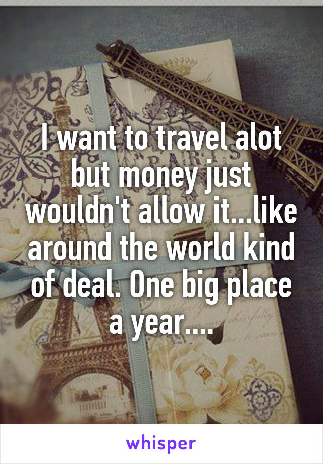 I want to travel alot but money just wouldn't allow it...like around the world kind of deal. One big place a year....