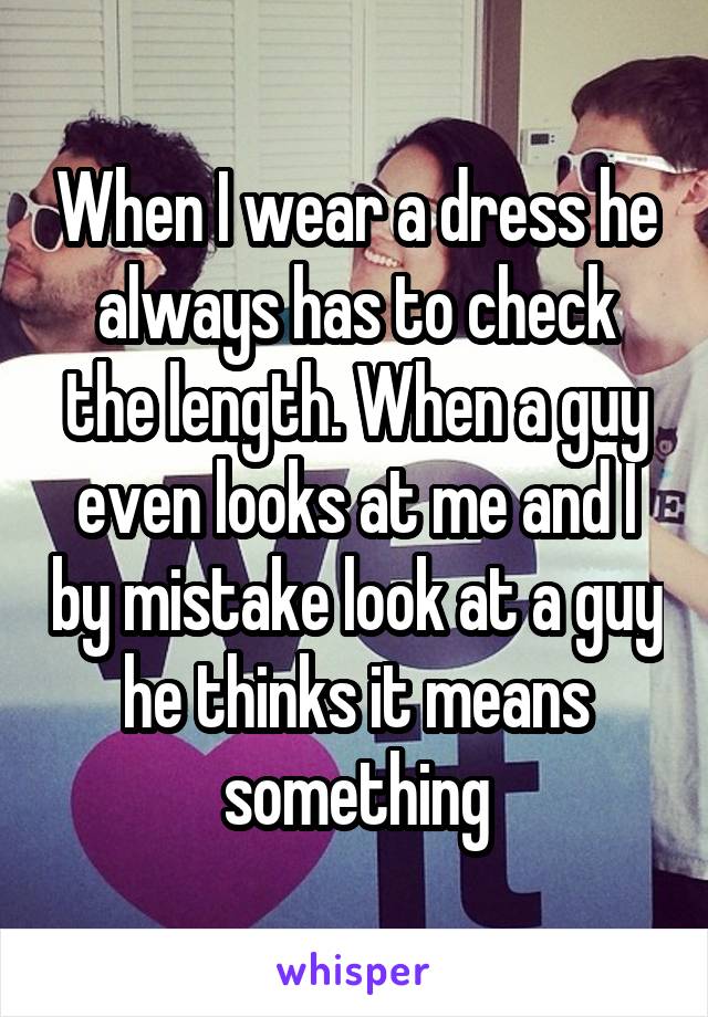 When I wear a dress he always has to check the length. When a guy even looks at me and I by mistake look at a guy he thinks it means something