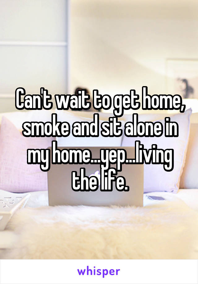 Can't wait to get home, smoke and sit alone in my home...yep...living the life.