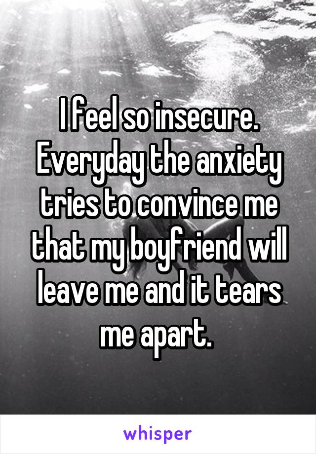 I feel so insecure. Everyday the anxiety tries to convince me that my boyfriend will leave me and it tears me apart. 