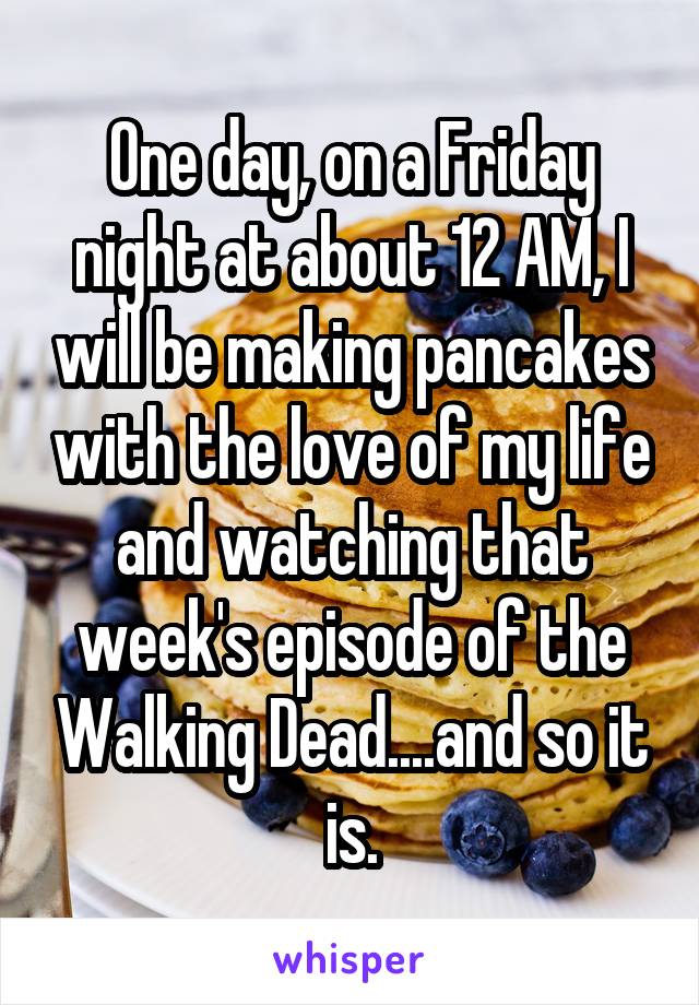 One day, on a Friday night at about 12 AM, I will be making pancakes with the love of my life and watching that week's episode of the Walking Dead....and so it is.