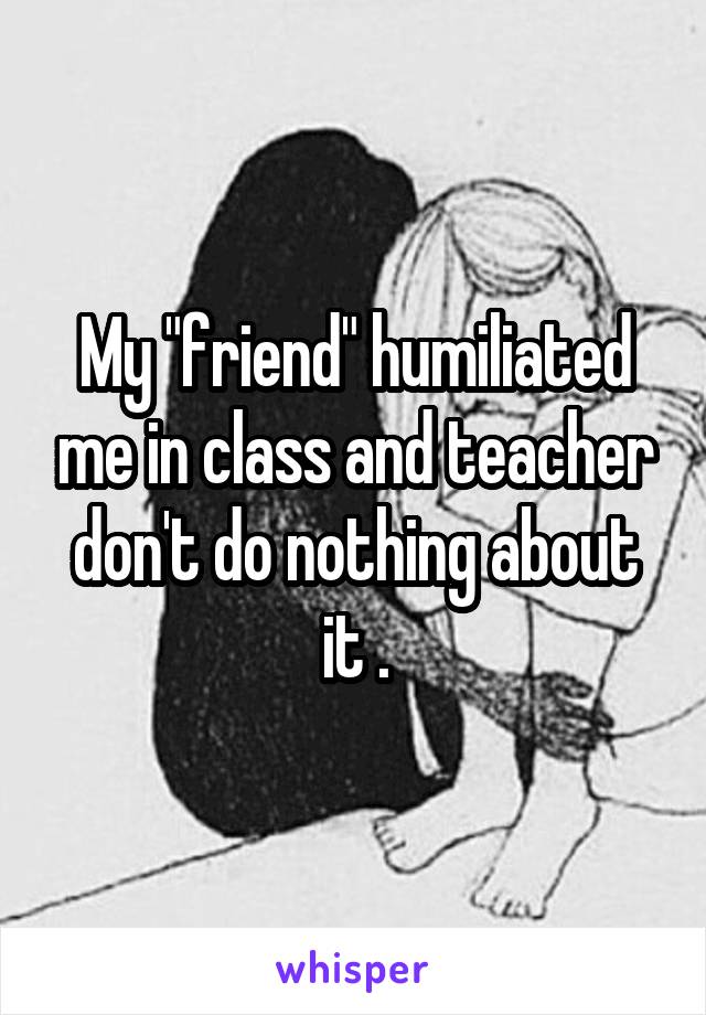 My "friend" humiliated me in class and teacher don't do nothing about it .