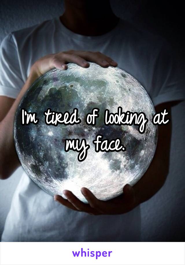 I'm tired of looking at my face.