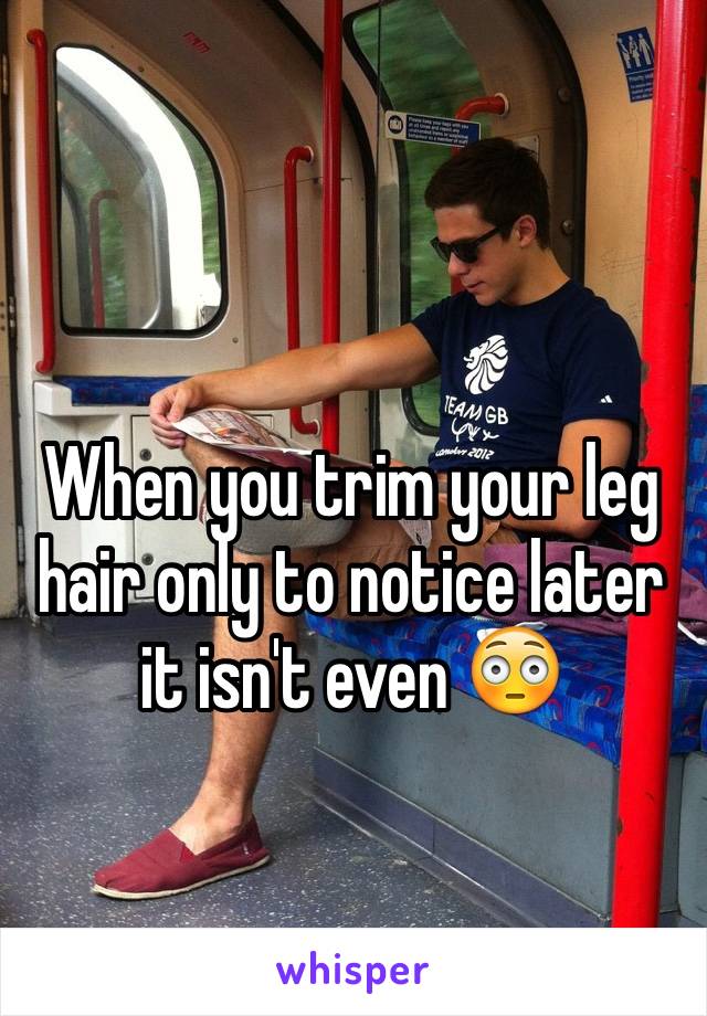 When you trim your leg hair only to notice later it isn't even 😳