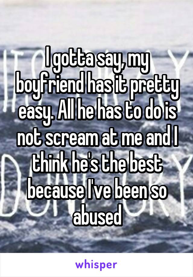 I gotta say, my boyfriend has it pretty easy. All he has to do is not scream at me and I think he's the best because I've been so abused