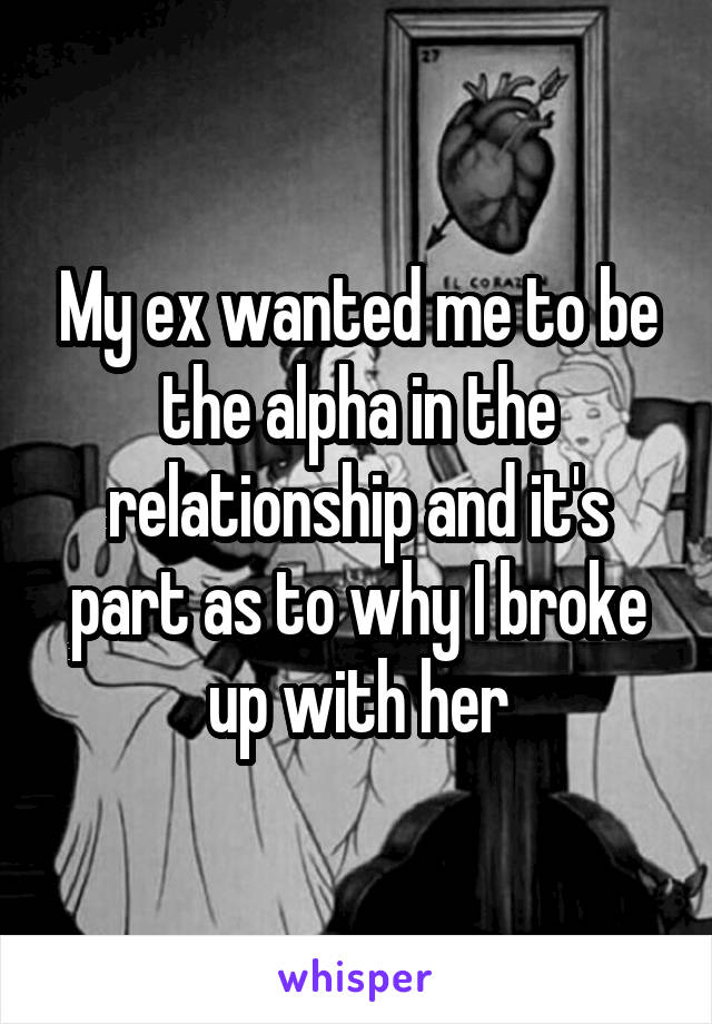 My ex wanted me to be the alpha in the relationship and it's part as to why I broke up with her