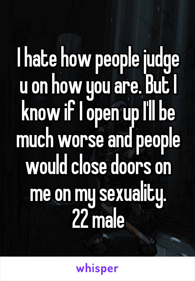 I hate how people judge u on how you are. But I know if I open up I'll be much worse and people would close doors on me on my sexuality.
22 male