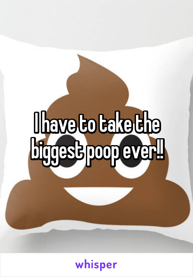 I have to take the biggest poop ever!!