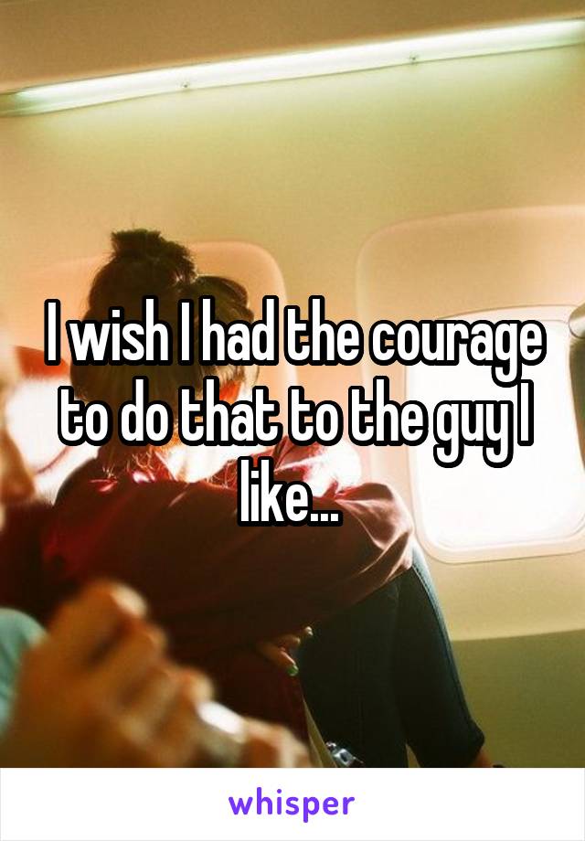 I wish I had the courage to do that to the guy I like... 