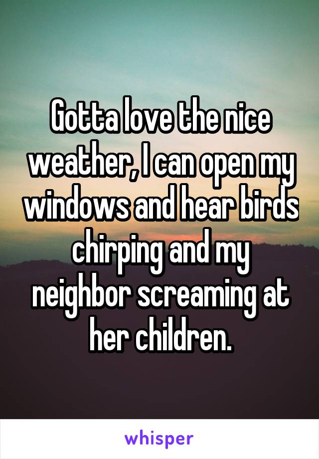 Gotta love the nice weather, I can open my windows and hear birds chirping and my neighbor screaming at her children.