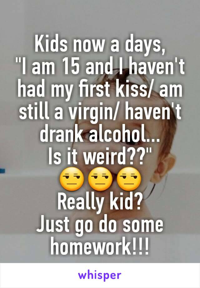 Kids now a days,
"I am 15 and I haven't had my first kiss/ am still a virgin/ haven't drank alcohol...
Is it weird??"
😒😒😒
Really kid?
Just go do some homework!!!