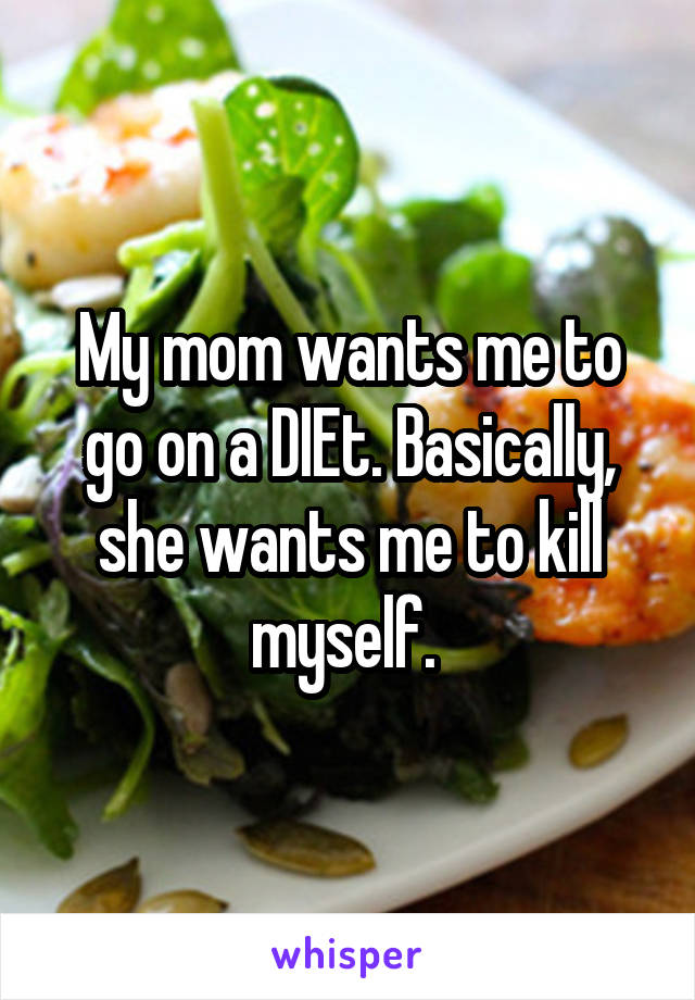 My mom wants me to go on a DIEt. Basically, she wants me to kill myself. 