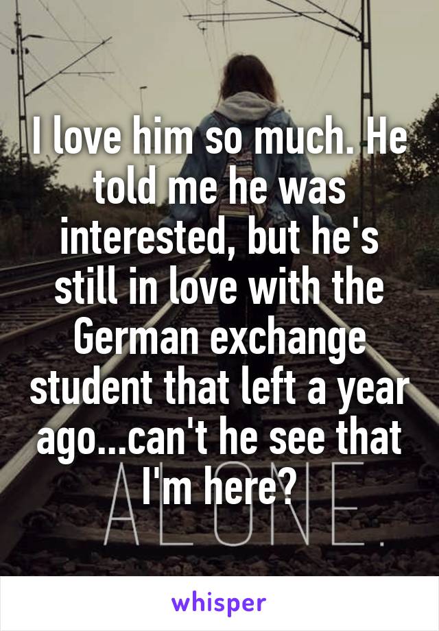 I love him so much. He told me he was interested, but he's still in love with the German exchange student that left a year ago...can't he see that I'm here?