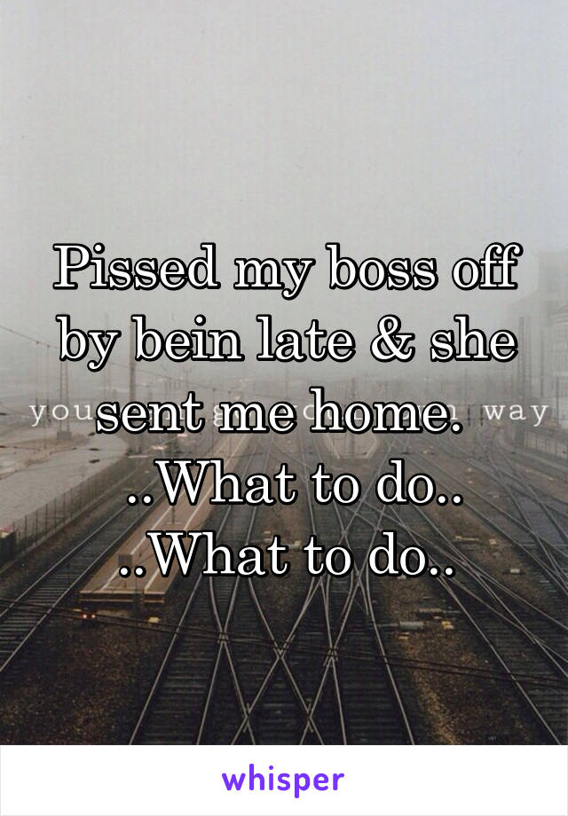 Pissed my boss off by bein late & she sent me home. 
 ..What to do..
..What to do..