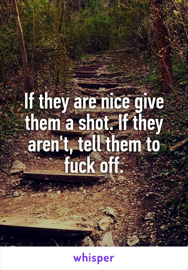 If they are nice give them a shot. If they aren't, tell them to fuck off.