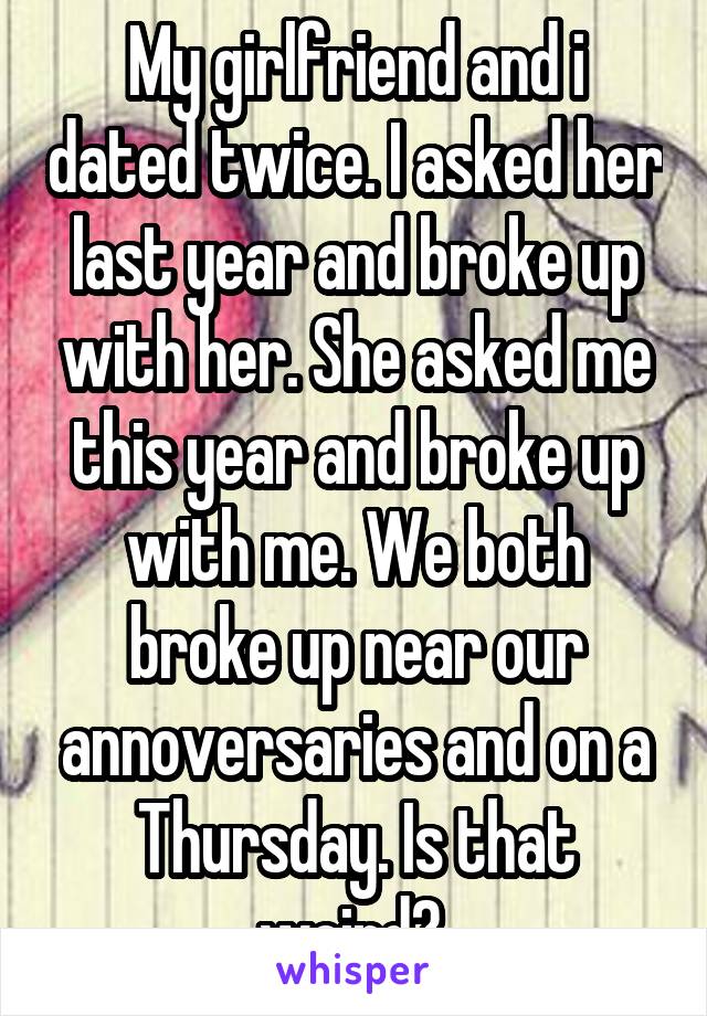 My girlfriend and i dated twice. I asked her last year and broke up with her. She asked me this year and broke up with me. We both broke up near our annoversaries and on a Thursday. Is that weird? 