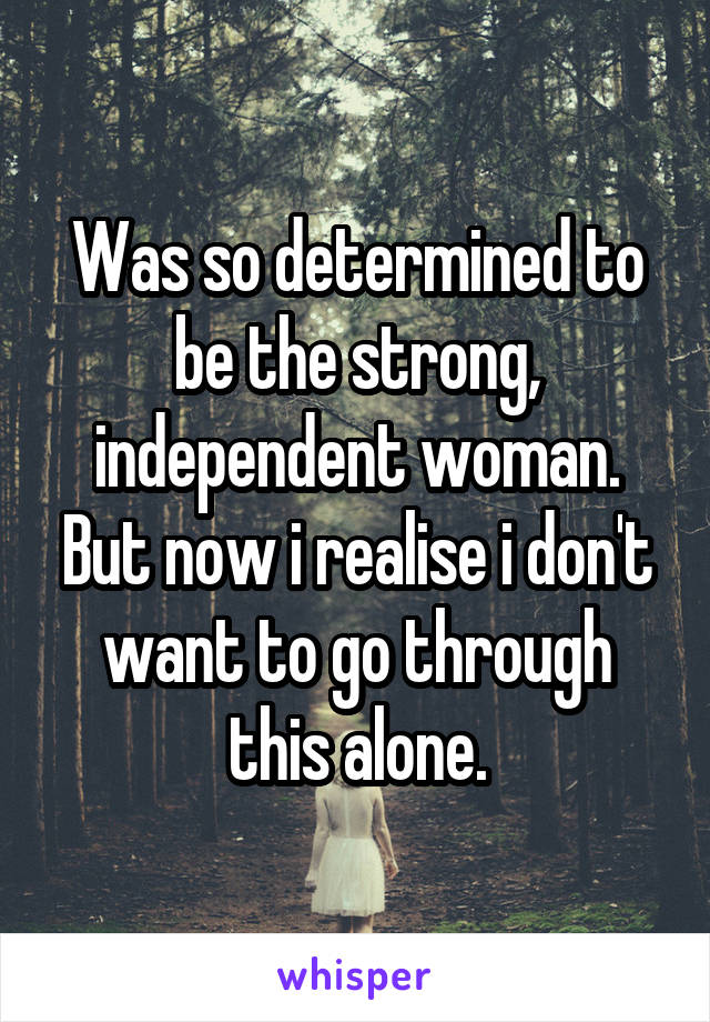 Was so determined to be the strong, independent woman. But now i realise i don't want to go through this alone.