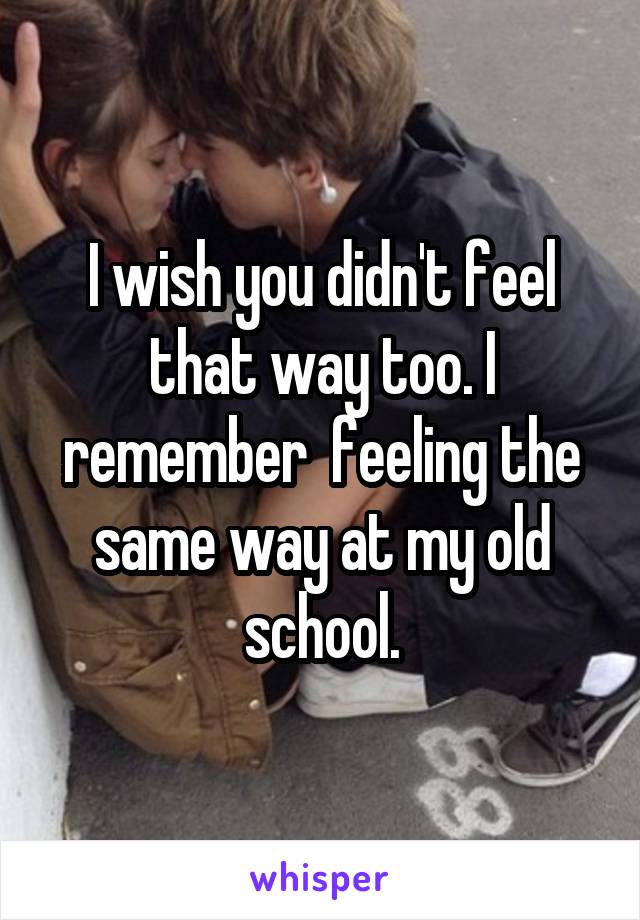 I wish you didn't feel that way too. I remember  feeling the same way at my old school.