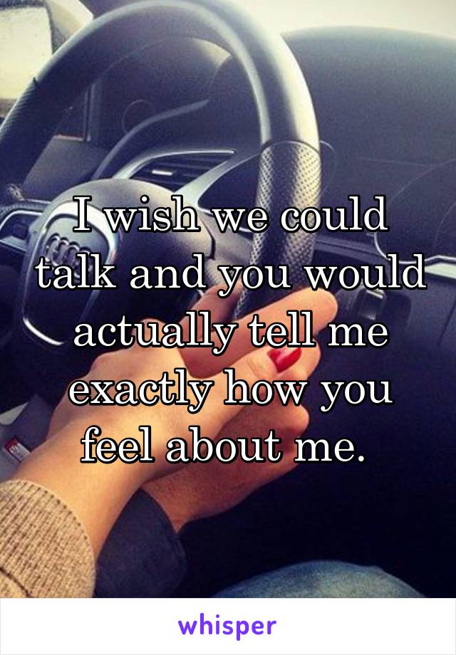 I wish we could talk and you would actually tell me exactly how you feel about me. 