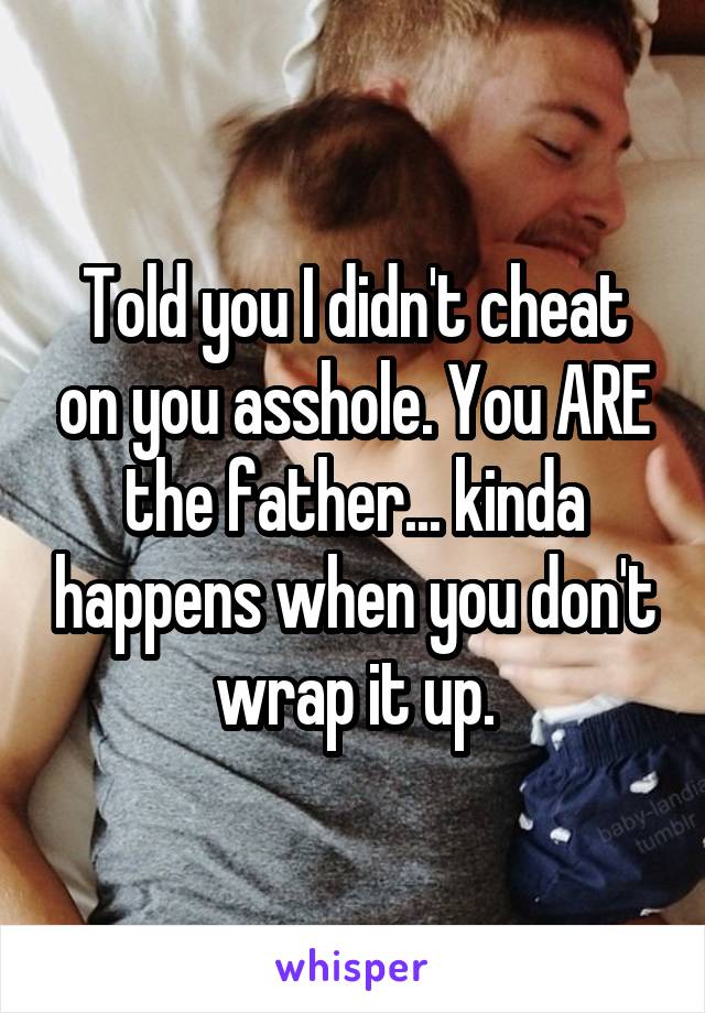 Told you I didn't cheat on you asshole. You ARE the father... kinda happens when you don't wrap it up.