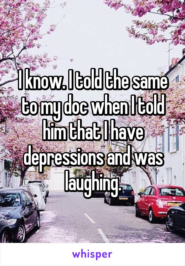 I know. I told the same to my doc when I told him that I have depressions and was laughing.