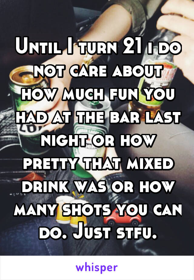 Until I turn 21 i do not care about how much fun you had at the bar last night or how pretty that mixed drink was or how many shots you can do. Just stfu.