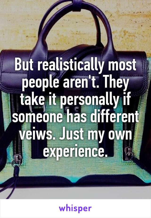 But realistically most people aren't. They take it personally if someone has different veiws. Just my own experience.