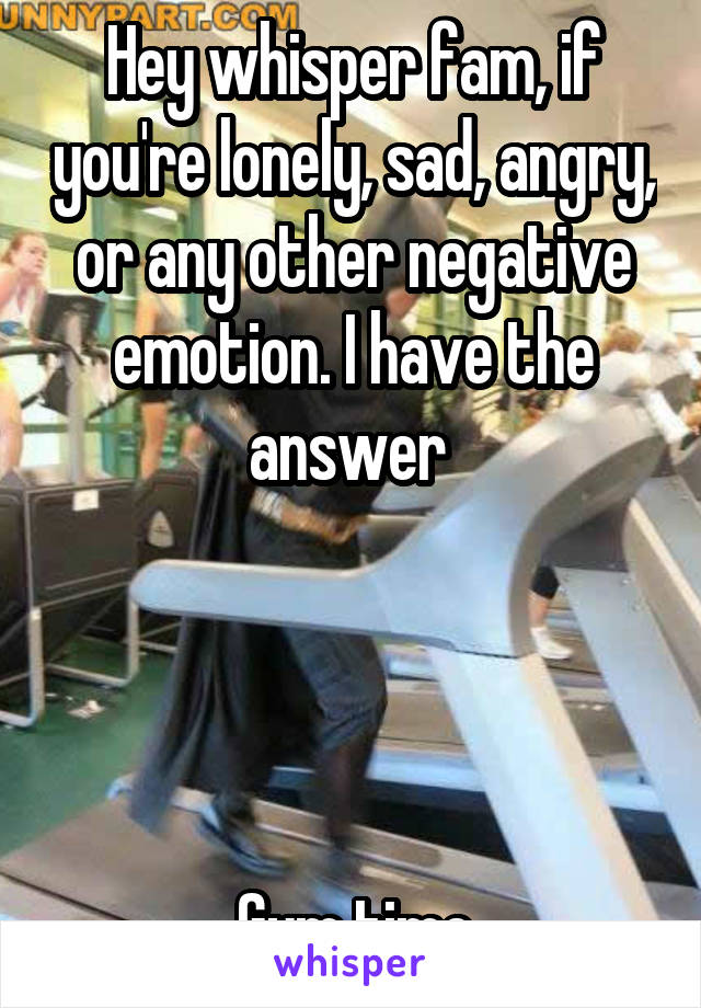 Hey whisper fam, if you're lonely, sad, angry, or any other negative emotion. I have the answer 




Gym time