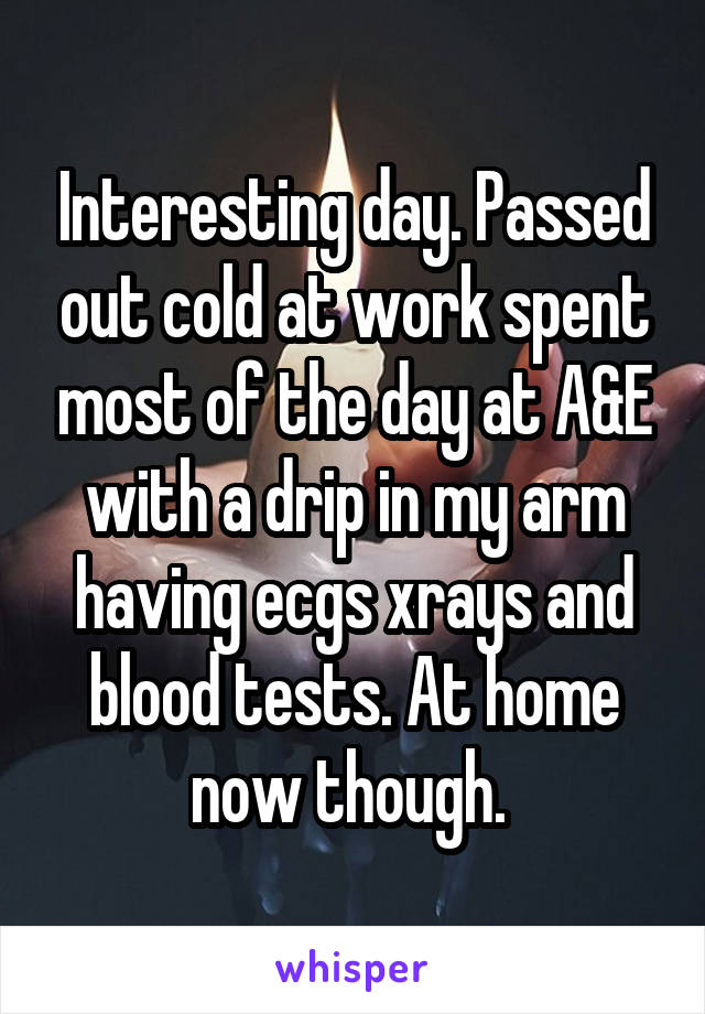 Interesting day. Passed out cold at work spent most of the day at A&E with a drip in my arm having ecgs xrays and blood tests. At home now though. 