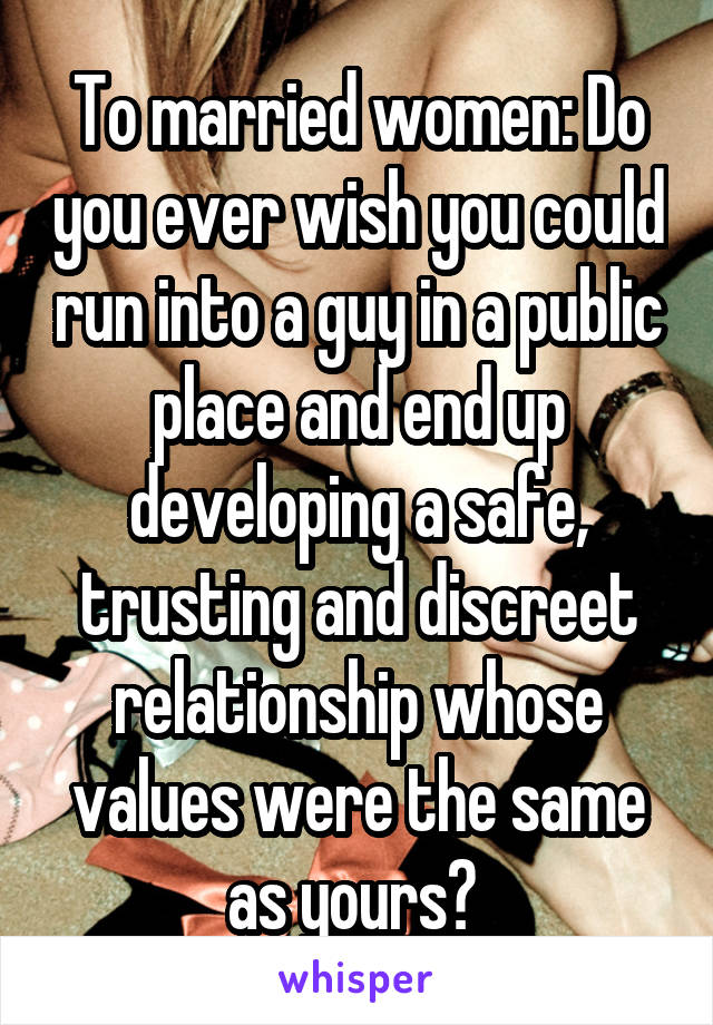 To married women: Do you ever wish you could run into a guy in a public place and end up developing a safe, trusting and discreet relationship whose values were the same as yours? 