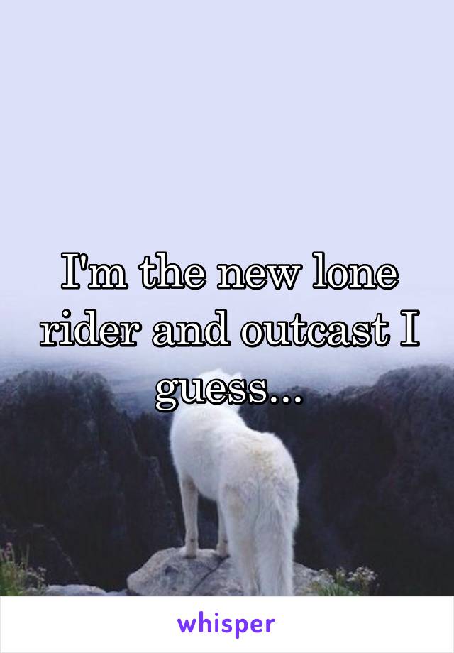 I'm the new lone rider and outcast I guess...