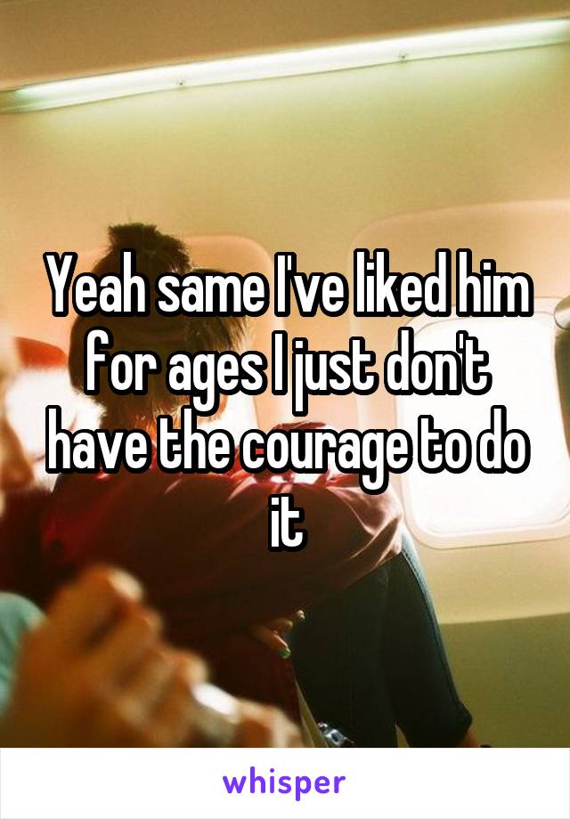 Yeah same I've liked him for ages I just don't have the courage to do it