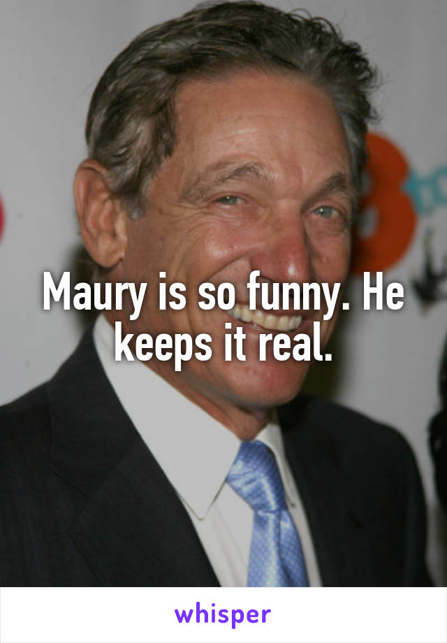 Maury is so funny. He keeps it real.