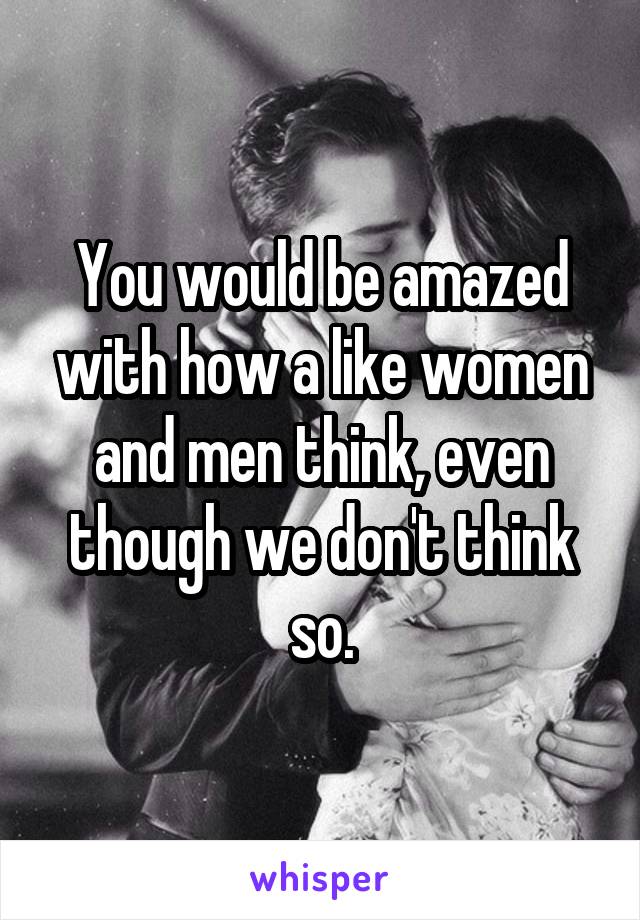 You would be amazed with how a like women and men think, even though we don't think so.