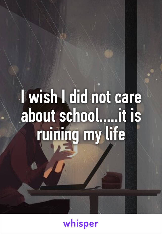 I wish I did not care about school.....it is ruining my life