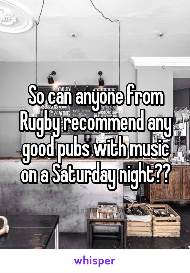 So can anyone from Rugby recommend any good pubs with music on a Saturday night??