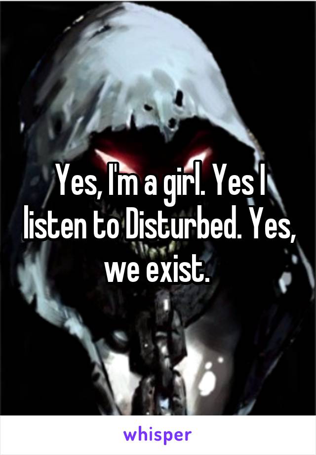 Yes, I'm a girl. Yes I listen to Disturbed. Yes, we exist. 