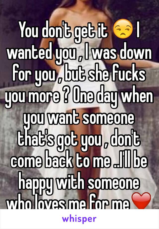 You don't get it 😒 I wanted you , I was down for you , but she fucks you more ? One day when you want someone that's got you , don't come back to me ..I'll be happy with someone who loves me for me❤️