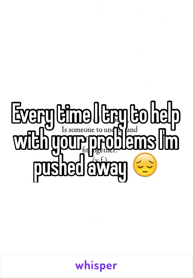 Every time I try to help with your problems I'm pushed away 😔