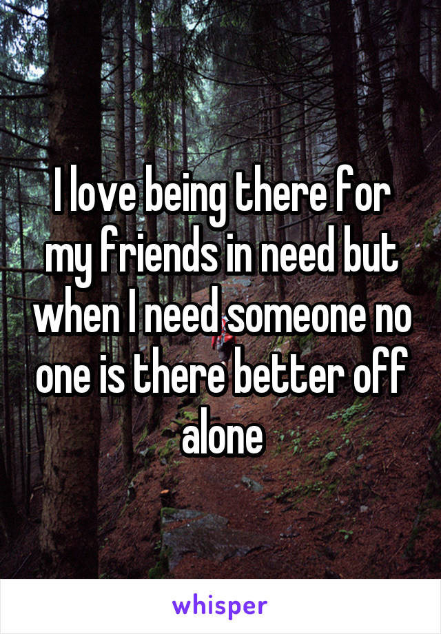 I love being there for my friends in need but when I need someone no one is there better off alone