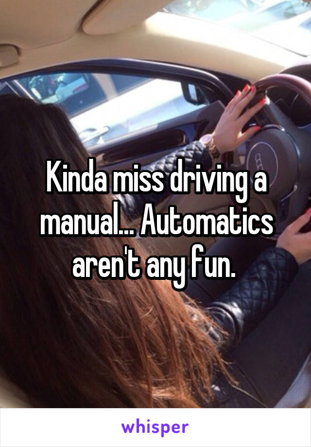 Kinda miss driving a manual... Automatics aren't any fun. 